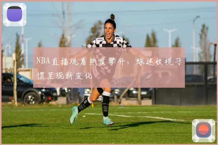 NBA直播观看热度攀升，球迷收视习惯呈现新变化
