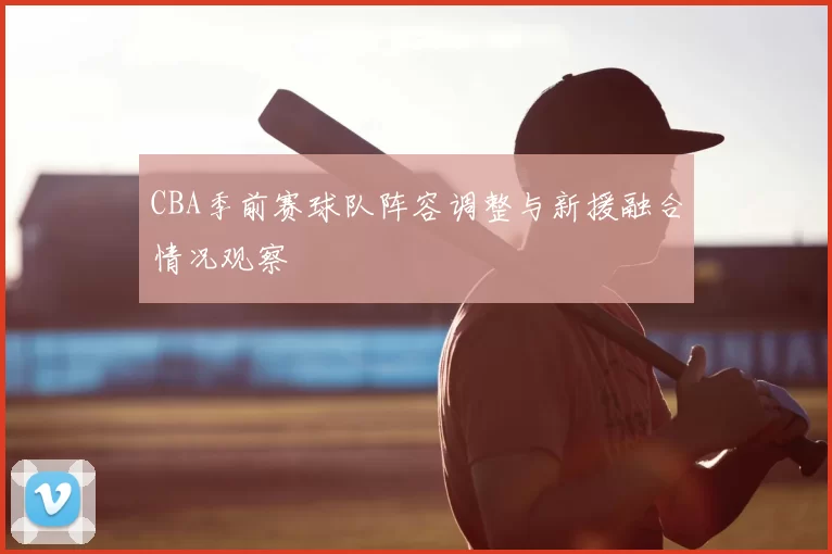 CBA季前赛球队阵容调整与新援融合情况观察