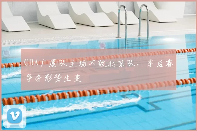CBA广厦队主场不敌北京队,季后赛争夺形势生变