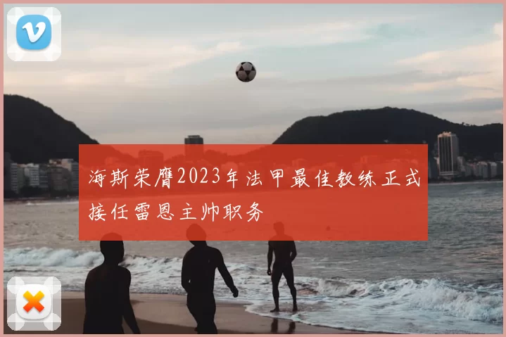 海斯荣膺2023年法甲最佳教练正式接任雷恩主帅职务