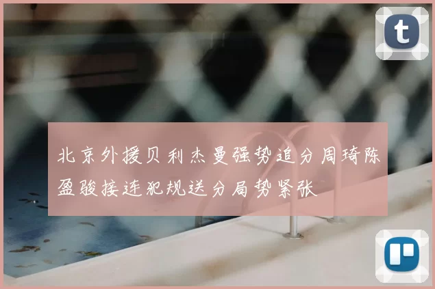 北京外援贝利杰曼强势追分周琦陈盈骏接连犯规送分局势紧张