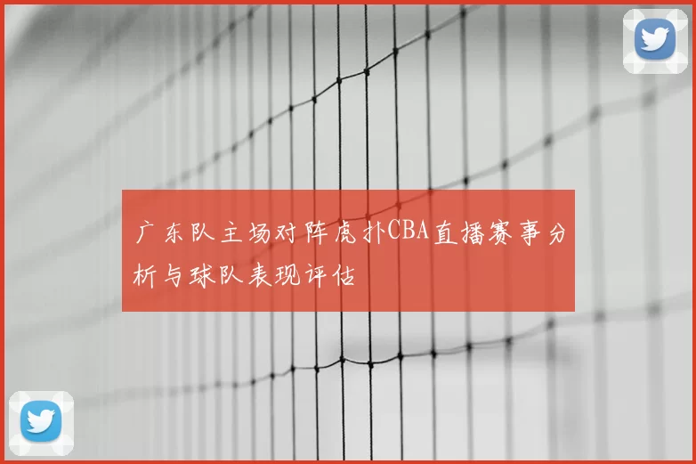广东队主场对阵虎扑CBA直播赛事分析与球队表现评估