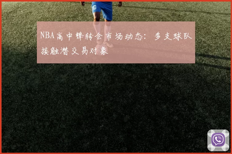 NBA高中锋转会市场动态:多支球队接触潜交易对象