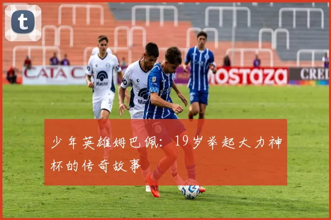 少年英雄姆巴佩:19岁举起大力神杯的传奇故事