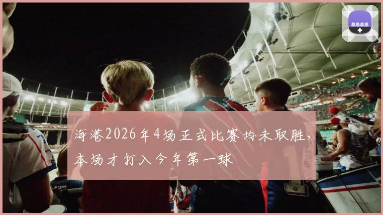 海港2026年4场正式比赛均未取胜,本场才打入今年第一球