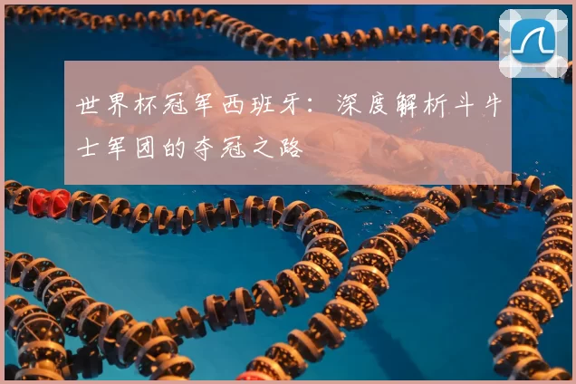 世界杯冠军西班牙:深度解析斗牛士军团的夺冠之路