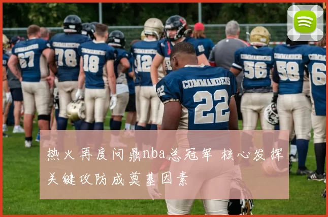 热火再度问鼎nba总冠军 核心发挥关键攻防成奠基因素