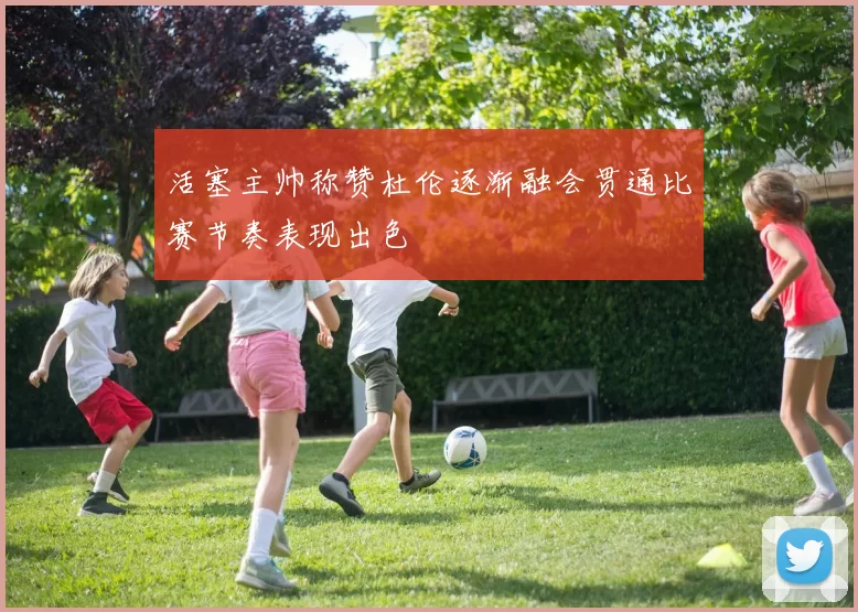 活塞主帅称赞杜伦逐渐融会贯通比赛节奏表现出色