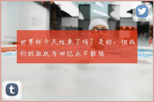 世界杯今天结束了吗?是的,但我们的狂欢与回忆永不散场