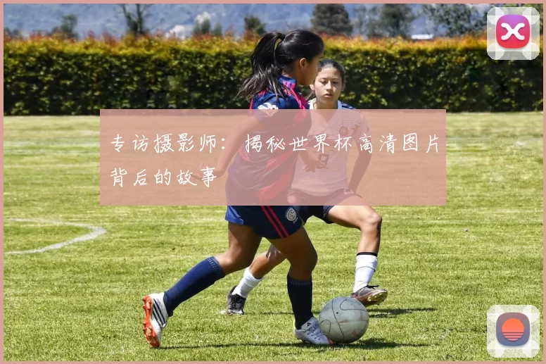 专访摄影师:揭秘世界杯高清图片背后的故事