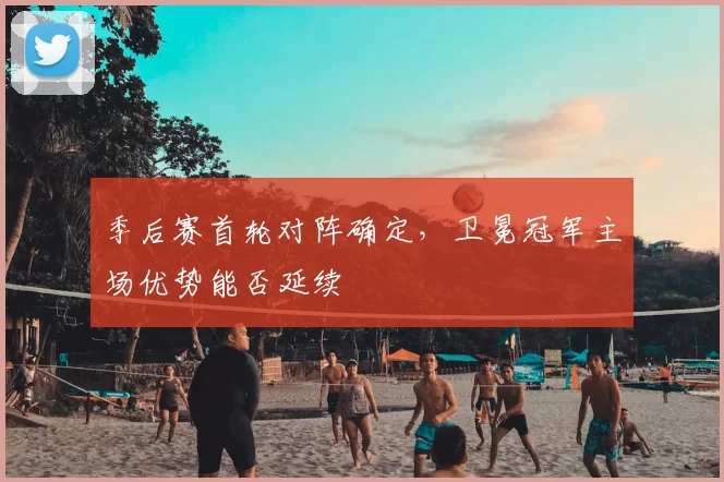 季后赛首轮对阵确定，卫冕冠军主场优势能否延续