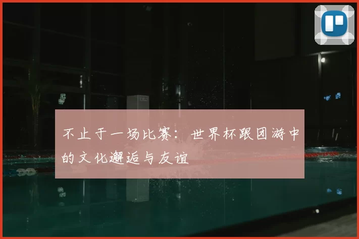 不止于一场比赛:世界杯跟团游中的文化邂逅与友谊