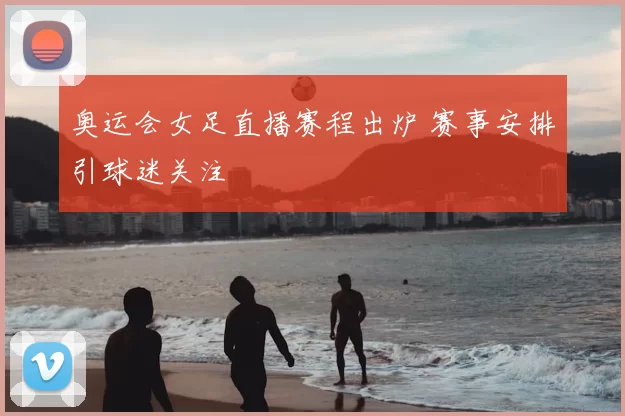 奥运会女足直播赛程出炉 赛事安排引球迷关注