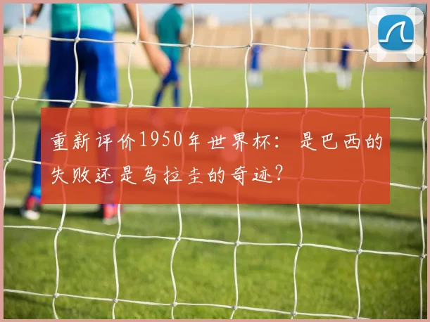 重新评价1950年世界杯：是巴西的失败还是乌拉圭的奇迹？