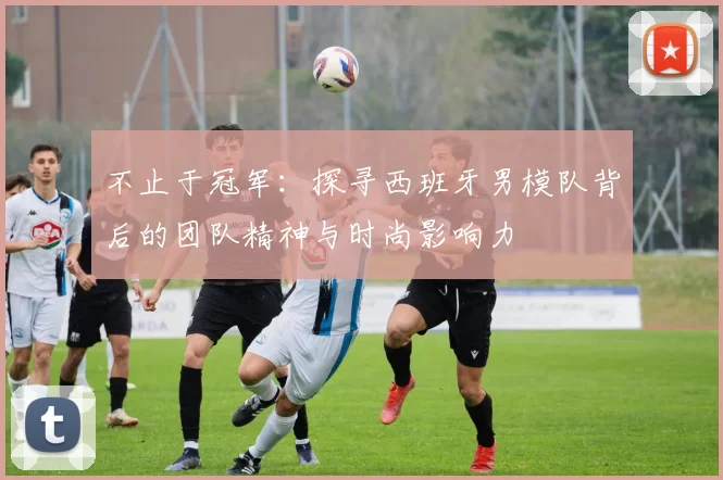不止于冠军：探寻西班牙男模队背后的团队精神与时尚影响力