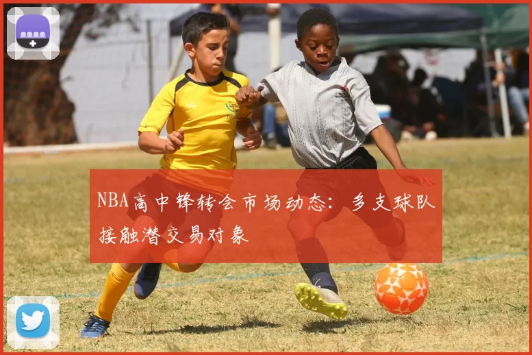 NBA高中锋转会市场动态:多支球队接触潜交易对象