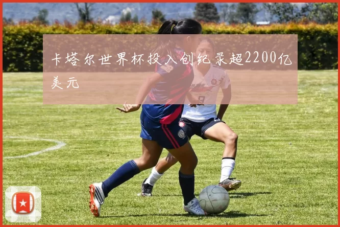 卡塔尔世界杯投入创纪录超2200亿美元