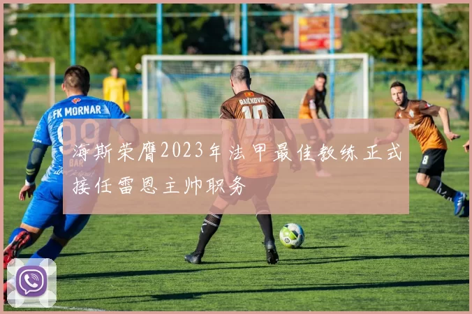 海斯荣膺2023年法甲最佳教练正式接任雷恩主帅职务