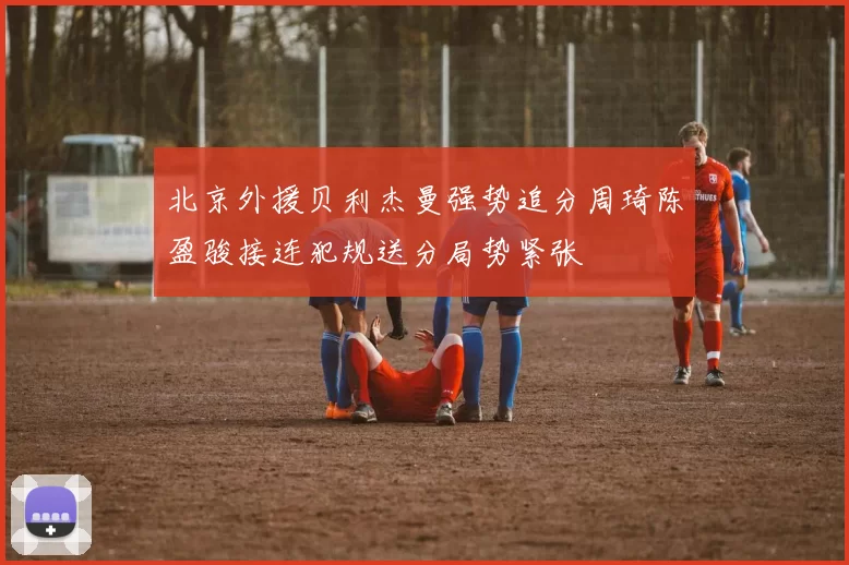 北京外援贝利杰曼强势追分周琦陈盈骏接连犯规送分局势紧张