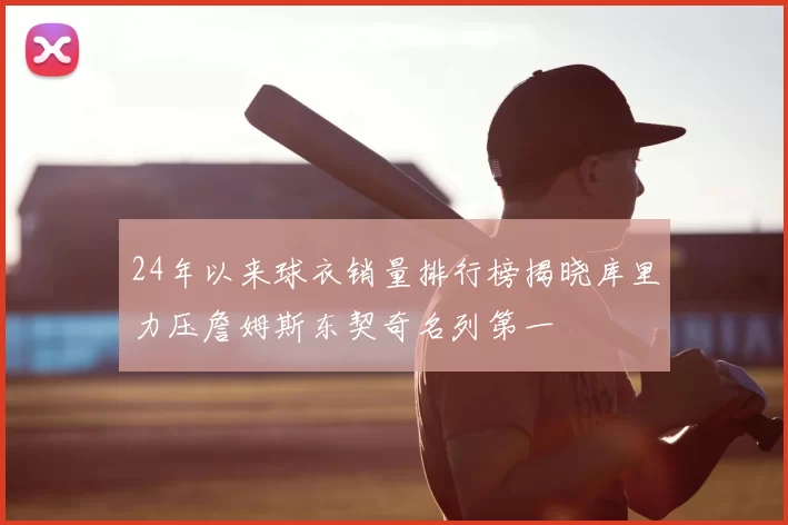 24年以来球衣销量排行榜揭晓库里力压詹姆斯东契奇名列第一