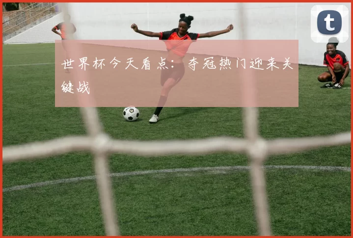 世界杯今天看点:夺冠热门迎来关键战