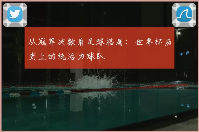 从冠军次数看足球格局:世界杯历史上的统治力球队
