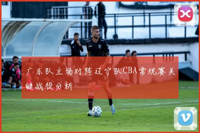 广东队主场对阵辽宁队CBA常规赛关键战役分析