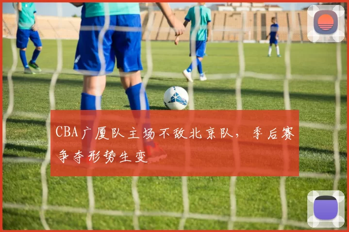 CBA广厦队主场不敌北京队,季后赛争夺形势生变