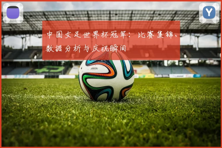 中国女足世界杯冠军:比赛集锦、数据分析与庆祝瞬间