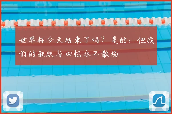 世界杯今天结束了吗?是的,但我们的狂欢与回忆永不散场