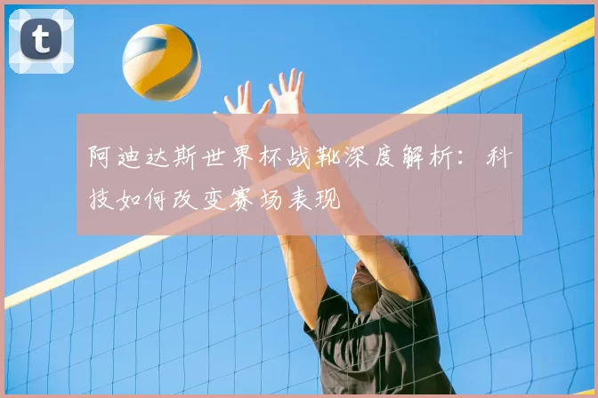 阿迪达斯世界杯战靴深度解析:科技如何改变赛场表现