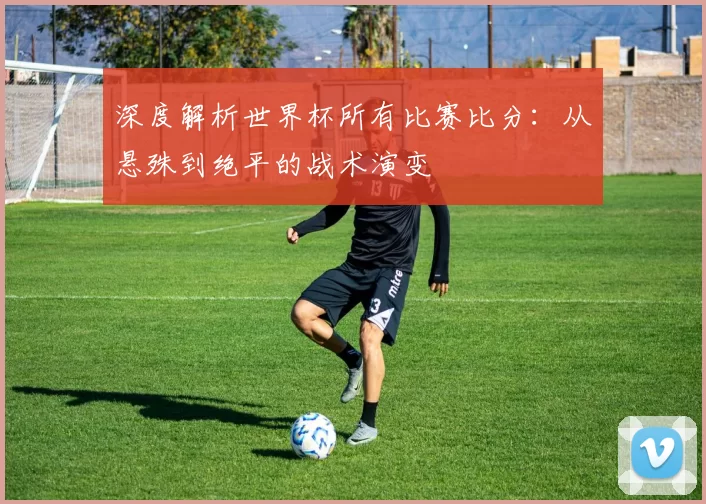 深度解析世界杯所有比赛比分:从悬殊到绝平的战术演变