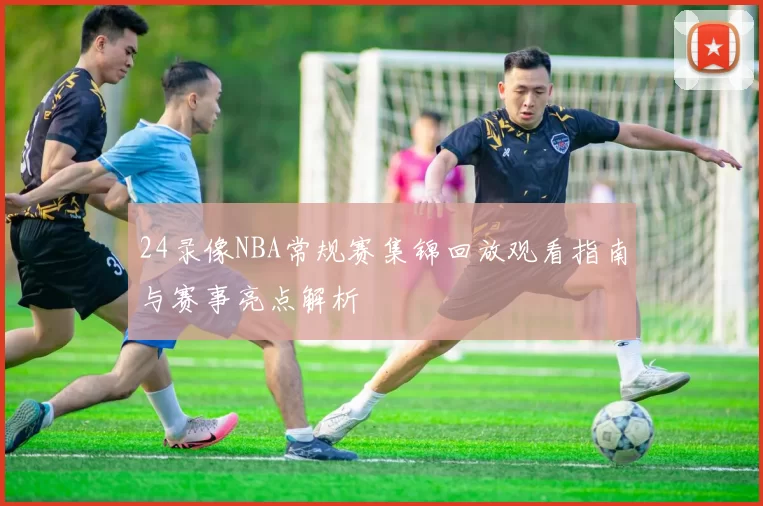 24录像NBA常规赛集锦回放观看指南与赛事亮点解析