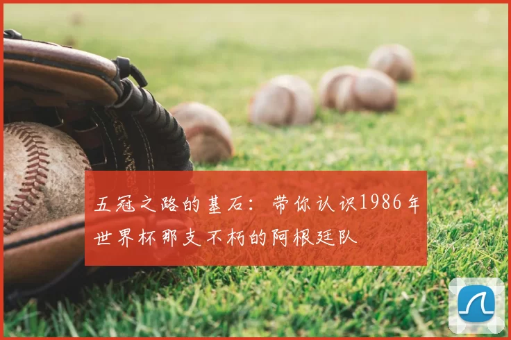 五冠之路的基石：带你认识1986年世界杯那支不朽的阿根廷队