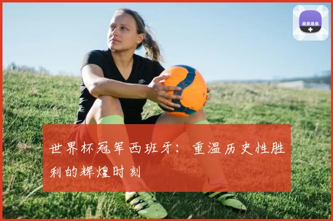 世界杯冠军西班牙：重温历史性胜利的辉煌时刻