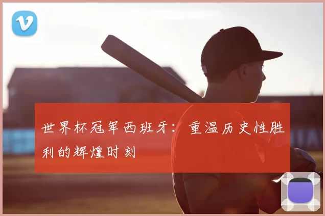 世界杯冠军西班牙:重温历史性胜利的辉煌时刻