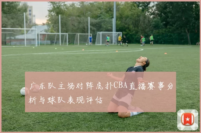广东队主场对阵虎扑CBA直播赛事分析与球队表现评估