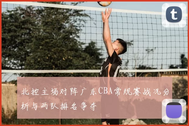 北控主场对阵广东CBA常规赛战况分析与两队排名争夺