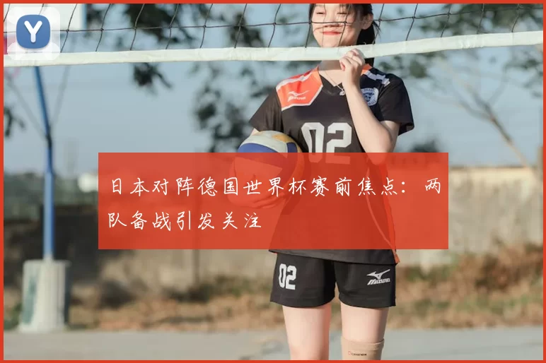 日本对阵德国世界杯赛前焦点:两队备战引发关注