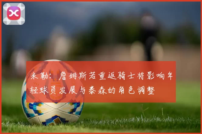 米勒:詹姆斯若重返骑士将影响年轻球员发展与泰森的角色调整