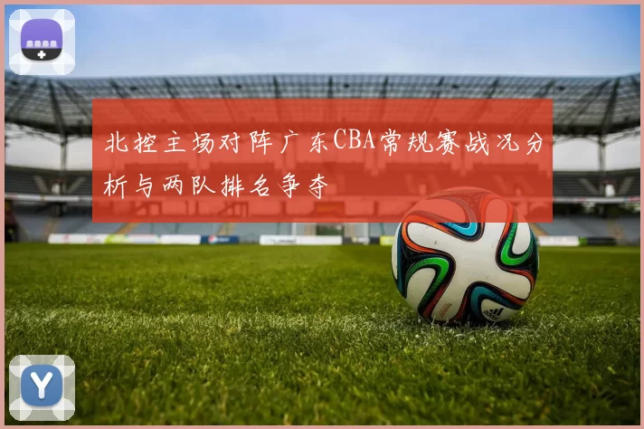 北控主场对阵广东CBA常规赛战况分析与两队排名争夺