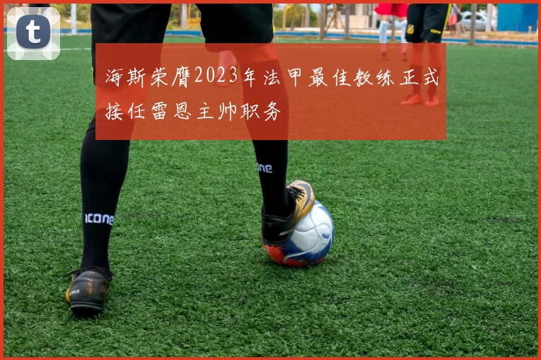 海斯荣膺2023年法甲最佳教练正式接任雷恩主帅职务