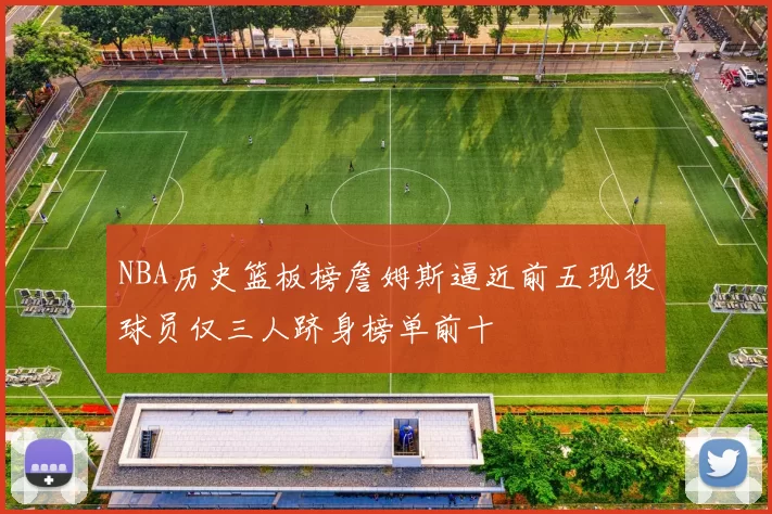 NBA历史篮板榜詹姆斯逼近前五现役球员仅三人跻身榜单前十