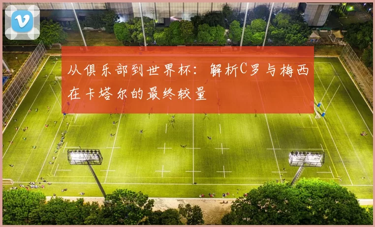 从俱乐部到世界杯：解析C罗与梅西在卡塔尔的最终较量
