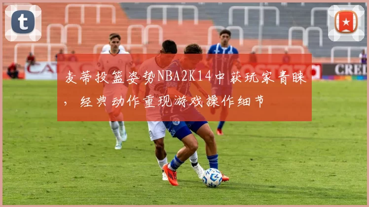 麦蒂投篮姿势NBA2K14中获玩家青睐,经典动作重现游戏操作细节