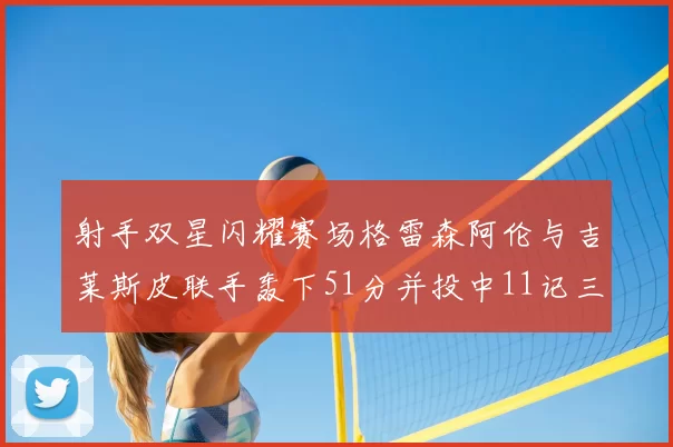射手双星闪耀赛场格雷森阿伦与吉莱斯皮联手轰下51分并投中11记三分球