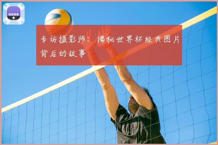 专访摄影师:揭秘世界杯经典图片背后的故事