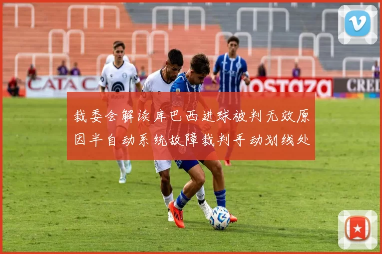 裁委会解读库巴西进球被判无效原因半自动系统故障裁判手动划线处理