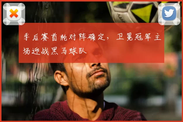 季后赛首轮对阵确定,卫冕冠军主场迎战黑马球队