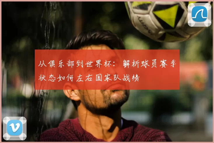 从俱乐部到世界杯:解析球员赛季状态如何左右国家队战绩